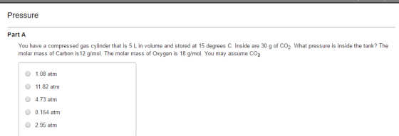 Pressure Part A compressed gas cylinder that 5 in at You have a is L volume and stored 15 degrees C. Inside are 30 g of CO2. What pressure is inside the tank? The molar mass of Carbon is 12 g mol. The molar mass of Oxygen is 18 g/mol. You may assume CO2 1.08 atm 11.82 atm 4.73 atm 0.154 atm 2.95 atm