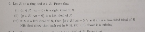 6. Let R be a ring and a € R. Prove that (i) {x E R | ax = 0} is a right ideal of R (ii) {Y E R | ya=0} is a left ideal of R