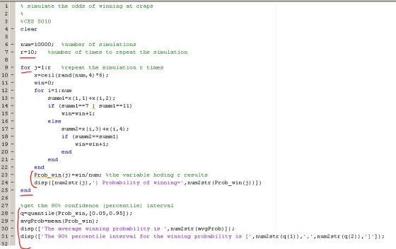 % simulate the odds of winning at craps CES 5010 4Clear 6um-10000: number of simulations 7- r-10; %number of times to repeat the simulat ion for j 1r repeat the simulation r times x-ceil(rand (nun, 4) 6): win-O; for i= 1:nurn 10 12 13 14 15 16 17 18 19 20 2 1 surom1=x(1,1)HX(1,2); if (sumom 1--7 l surrn1=-11) win-win+1: else surmn2 =x (1,3)+x (i,4); win-win+1: end end end 23 2 4 25end Prob winij)-uin/nun; sthe variable disp ([num2 str(j),) Probability of hoding r results winning-,num2 str (Prob win(j)))) 27 get the 90% confidence (percentile) interval 28-quantile (Prob_win, [O.05,0.95]): 29- avgP roh-mean (Prob win) ; 30disp(l The average winning probability is , num2str (avgProb]]): 31- ldisp ([The 90% percent ile interval for the winning probability is [ ,num2 str(q (1)),, ,num2str(q (2)),] )); 32