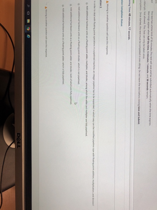 arnings appear when half the time, 5 minutes. 1 minute, and 30 seconds r Attempts Not allowed. This Test can only be taken once Save and stion Completion Status d Moine to another question will save this response. t Movine to another question wil response stion 2 in order to deal with floating point operations in a pipelined machine, an integer pipeline has to be expanded. in which way can the modified pipeline cope with floating point addition, multiplication. and O Add additional hardware units as a floating point adder, multiplier, and divides, among which the adder and mbiolier are fully pipelined Add additional hardware units as a floating point divider, which is not p O Add addtonal hardware units as a floating point adder and divider, both of which are fully pipesined. o Add addtional hardware urits as a floating point adder, which is fully p t, Moving to another question wil save this response