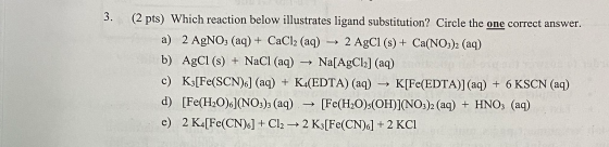 3. (2 pts) Which reaction below illustrates ligand substitution? Circle the one correct answer. a) 2 AgNO3 (aq) + CaCl2 (aq)