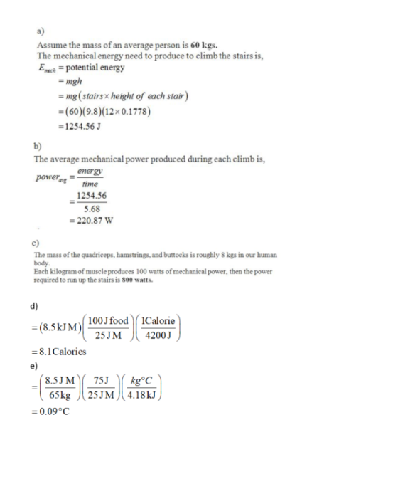 a) Assume the mass of an average person is 60 kgs. The mechanical energy need to produce to climb the stairs is, Echpotential energy -mgh mg (stairs x height of each stair -(60) (9.8)(12x0.1778) 1254.56 b) The average mechanical power produced during each climb is, power, time energy 1254.56 5.68 220.87 W c) The mass of the quadriceps, hamstrings, and buttocks is roughly 8 kgs in our human body Each kilogram of muscle produces 100 watts of mechanical power, then the power required to run up the stairs is S00 watts. d) (8.5kJM) - 8.1Calories e) 100J food1Calorie 25JM 4200 J 65kg 25JM4.18 kJ 0.09°C