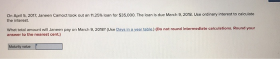 On April 5, 2017, Janeen Camoct took out an 11.25% loan for $35,000. The loan is due March 9, 2018. Use ordinary interest to