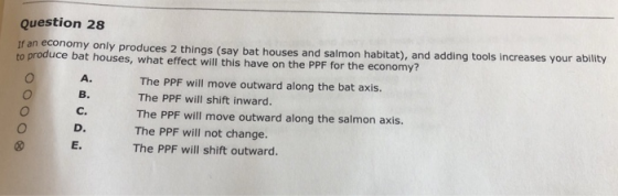 Question 28 If an economy only produces 2 things (say bat houses and salmon habitat), and adding tools increases your to produce bat houses, what effect will this have on the PPF for the economy? A. B. C. D. E. The PPF will move outward along the bat axis. The PPF will shift inward. The PPF will move outward along the salmon axis. The PPF will not change. The PPF will shift outward