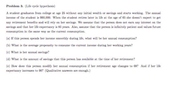 Problem 3. (Life cycle hypothesis) A student graduates from college at age 25 without any initial wealth or savings and starts working. The annual income of the student is $60,000. When the student retires later in life at the age of 65 she doesnt expect to get any retirement benefits and will rely on her savings. We assume that the person does not earn any interest on the savings and that her life expectancy is 85 years. Also, assume that the person is infinitely patient and values future consumption in the same way as the current consumption (a) If this person spends her income smoothly during life, what will be her annual consumption? b) What is the average propensity to consume the current income during her working years? c) What is her annual savings? d) What is the amount of savings that this person has available at the time of her retirement? e) How does this person modify her annual consumption if her retirement age changes to 68? And if her life esperi omx:v it.lnnsrer.a IaoMI. tQtulututive, prost arxca ฮาร.rrvaq:h.)