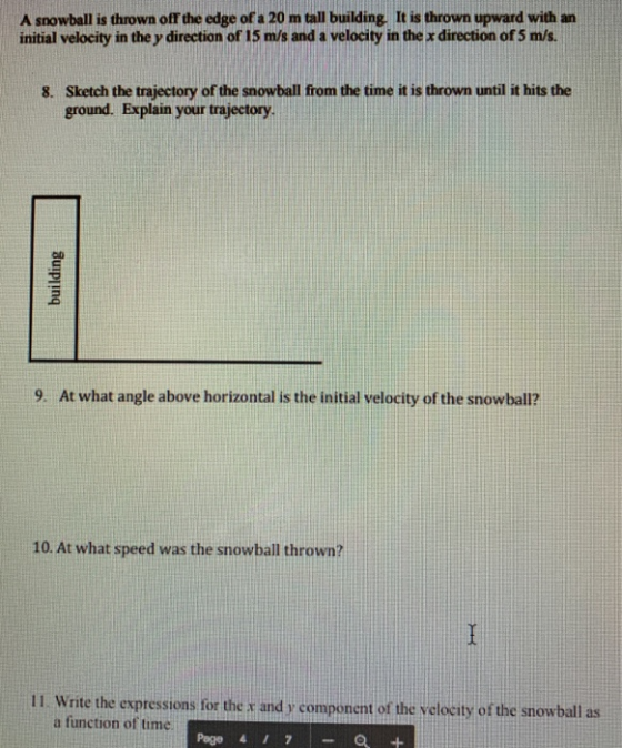 A snowball is thrown off the edge of a 20 m tall building. It is thrown upward with an initial velocity in the y direction of 15 m/s and a velocity in the x direction of 5 m/s Sketch the trajectory of the snowball from the time it is thrown until it hits the ground. Explain your trajectory 8. 9. At what angle above horizontal is the initial velocity of the snowball? 10. At what speed was the snowball thrown? 11. Write the expressions for the t and y component of the vclocity of the snowball as a function of time Page 4 17- Q +