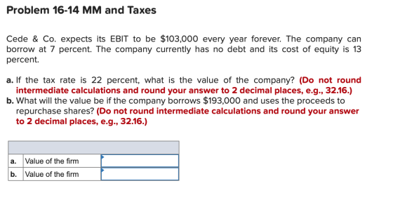 Problem 16-14 MM and Taxes Cede & Co. expects its EBIT to be $103,000 every year forever. The company can borrow at 7 percent