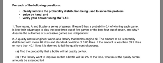 For each of the following questions: clearly indicate the probability distribution being used to solve the problem solve by hand, and verify your answer using MATLAB. 1. Two teams, A and B, play a series of games. If team B has a probability 0.4 of winning each game, is it to their advantage to play the best three out of five games or the best four out of seven, and why? Assume the outcomes of successive games are independent. 2. A quality control engineer works at a factory that bottles engine oil. The amount of oil is normally distributed with mean 40 litres and standard deviation of 0.05 litres. If the amount is less than 39.9 litres or more than 40.1 litres it is deemed to fail the quality control process. (a) Find the probability that a bottle will fail quality control (b) If the factory want to improve so that a bottle will fail 2% of the time, what must the quality control amounts be extended to?