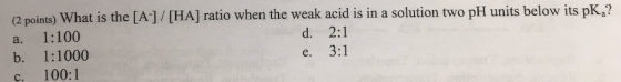 (2 points) What is the [A]/ [HA] ratio when the weak acid is in a solution two pH units below its pk.a? a. 1:100 b. 1:1000 c.