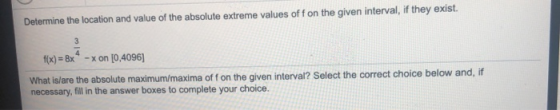 Determine the location and value of the absolute extreme values off on the given interval, if they exist. 3 f(x) = 8x -x on [