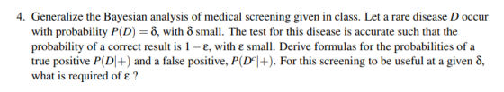 4. Generalize the Bayesian analysis of medical screening given in class. Let a rare disease D occur with probability P(D)-δ, with δ small. The test for this disease is accurate such that the W1 probability of a correct result is 1-e, with ε small. Derive formulas for the probabilities of a true positive P(D +) and a false positive, P(p+). For this screening to be useful at a given δ, what is required of e?