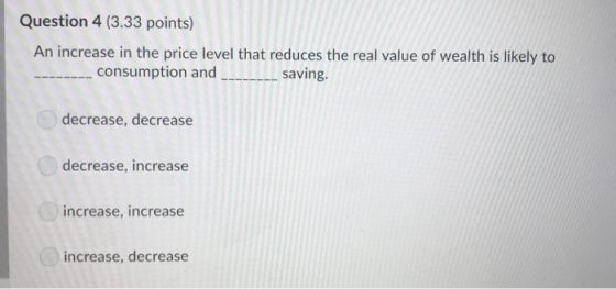 Question 4 (3.33 points) An increase in the price level that reduces the real value of wealth is likely to consumption and sa