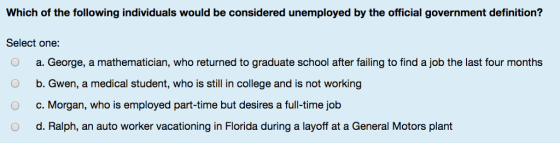 Which of the following individuals would be considered unemployed by the official government definition? Select one: O a. George, a mathematician, who returned to graduate school after failing to find a job the last four months b. Gwen, a medical student, who is still in college and is not working c. Morgan, who is employed part-time but desires a full-time job d. Ralph, an auto worker vacationing in Florida during a layoff at a General Motors plant O