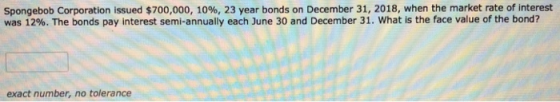 Spongebob Corporation issued $700,000, 10%, 23 year bonds on December 31, 2018, when the market rate of interest was 12%. The