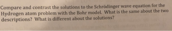 Compare and contrast the solutions to the Schrödinger wave equation for the Hydrogen atom problem with the Bohr model. What i
