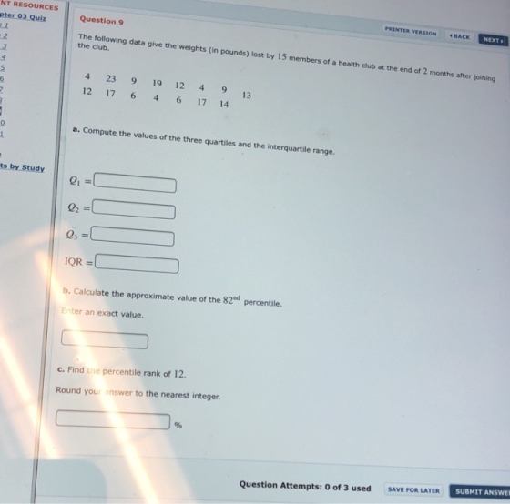 PRINTER VERSIO ACK mm NT RESOURCES pter 03 Quiz .2 Question 9 The following data give the weights (in pounds) lost by 15 members of a health club at the end of 2 months after joining the club 4 23 9 19 12 4 9 12 17 646 17 14 13 a. Compute the values of the three quartiles and the interquartile range. ts by Study QR- b. Calculate the approximate value of the 82d percentile. Enter an exact value. c. Find the percentile rank of 12. Round your answer to the nearest integer SAVE FOR LATER SUBMIT ANSWE Question Attempts: 0 of 3 used