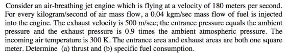 Consider an air-breathing jet engine which is flying at a velocity of 180 meters per second. For every kilogram/second of air mass flow, a 0.04 kgm/sec mass flow of fuel is injected into the engine. The exhaust velocity is 500 m/sec; the entrance pressure equals the ambient pressure and the exhaust pressure is 0.9 times the ambient atmospheric pressure. The incoming air temperature is 300 K. The entrance area and exhaust areas are both one square meter. Determine (a) thrust and (b) specific fuel consumption.