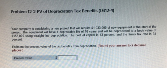 Problem 12-2 PV of Depreciation Tax Benefits (LG12-4) at the start of the Your company is considering a new project that will require $1,033,000 of new equipment project. The equipment will have a depreciable life of 10 years and will be depreciated to a book value of $153,000 using straight-line depreciation. The cost of capital is 13 percent, and the firms tax rate is 34 percent Estimate the present value of the tax benefits from depreciation. (Round your answer to 2 decimal places.) Present value