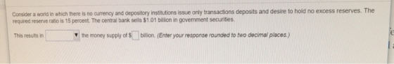 Consider a world in which there is no currency and depository institutions issue only transactions deposits and desire to hold no excess reserves. The required reserve ratio is 15 percent. The central bank sells $1.01 billion in government securities This results in V the money supply of Sbillion. (Enter your response rounded to two decimal places)