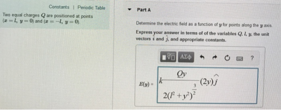 Constants I Periodic Table Part A Two equal charges Q are positioned at points (-,y 0) and (-, y 0) Determine the electric field as a function of y for points along the y axis. Express your answer in terms of of the variables Q. L, y, the unit vectors i and j, and appropriate constants. Qy (2y)j