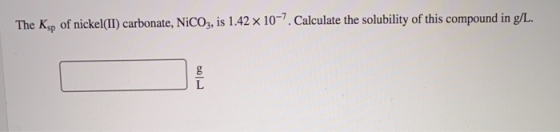 The Ksp of nickel(II) carbonate, NiCO3, is 1.42 x 10-7. Calculate the solubility of this compound in g/L. 601