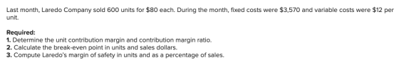 Last month, Laredo Company sold 600 units for $80 each. During the month, fixed costs were $3,570 and variable costs were $12