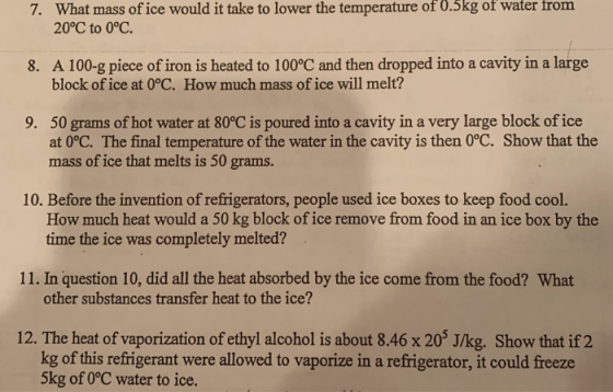 What mass of ice would it take to lower the temperature of 0.5kg of water 20°C to 0°C. 7. from A 100-g piece of iron is heated to 100°C and then dropped into a cavity in a large block ofice at 0°C. How much mass of ice will melt? 8. 50 grams of hot water at 80°C is poured into a cavity in a very large block ofice at 0°C. The final temperature of the water in the cavity is then 0°C. Show that the mass of ice that melts is 50 grams. 9. 10. Before the invention of refrigerators, people used ice boxes to keep food cool. How much heat would a 50 kg block of ice remove from food in an ice box by the time the ice was completely melted? 11. In question 10, did all the heat absorbed by the ice come from the food? What other substances transfer heat to the ice? 12. The heat of vaporization of ethyl alcohol is about 8.46 x 203 J/kg. Show that if 2 kg of this refrigerant were allowed to vaporize in a refrigerator, it could freeze 5kg of O°C water to ice.