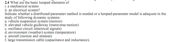 2.4 What are the basic lumped elements of i. a mechanical systenm ii. an electrical system? Indicate whether a distributed-parameter method is needed or a lumped-parameter model is adequate in the study of following dynamic systems: a. vehicle suspension system (motion) b. elevated vehicle guideway (transverse motion) c. oscillator circuit (electrical signals) d. environment (weather) system (temperature) e. aircraft (motion and stresses) f. large transmission cable (capacitance and inductance)