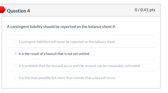 Question 4 0/0.41 pts A contingent liability should be reported on the balance sheet if: Contingent liabilities will never be