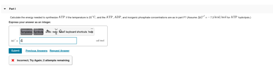 Part 1 Calculate the energy needed to synthesize ATP if the temperature is 25°C, and the ATP, ADP and inorganic phosphate con