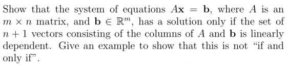 Show that the system of equations Ax - b, where A is an m x n matrix, and b R. has a solution only if the set of n +1 vectors consisting of the columns of A and b is linearly dependent. Give an example to show that this is not if and only if