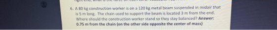 6. A 80 kg construction worker is on a 120 kg metal beam suspended in midair that is 5 m long. The chain used to support the
