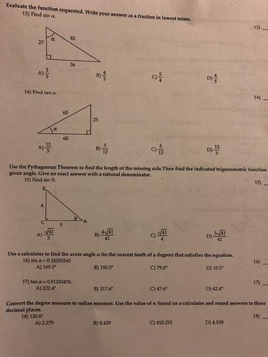 Evaluate the function requested. Write your answer as a fraction in lowest terms 13) Find sin a. A)큼 C) 14) Find tan a. 14) 25 12 A) 13 D) 12 13 Use the Pythagorean Theorem to find the length of the missing side.Then find the indicated trigonometric function given angle. Give an exact answer with a rational denominator. 15) Find sin θ. 15) B)嬃 呼 何 C) D)響 41 41 41 41 Use a calculator to find the acute angle a (to the nearest tenth of a degree) that satisfies the equation. 16) sin α 0.18293545 A) 169.5 16) B) 190.5 C) 79.5° D) 10.5 17) tan a-0.91203476 A) 222.4° 17) B) 317.6 C) 47.6 D) 42.4° Convert the degree measure to radian measure. Use the value of π found on a calculator and round answers to three decimal places. 18) 130.6 18) A) 2.279 B) 0.439 C) 410.292 D) 4.559