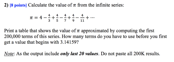 2) 18 points) Calculate the value of π from the infinite series: 4 44, 44 3 5 7911 Print a table that shows the value of π approximated by computing the first 200,000 terms of this series. How many terms do you have to use before you first get a value that begins with 3.14159? Note: As the output include only last 20 values. Do not paste all 200K results.