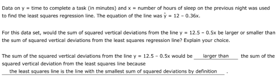 Data on y = time to complete a task (in minutes) and x = number of hours of sleep on the previous night was used to find the least squares regression line. The equation of the line was ý - 12 0.36x. For this data set, would the sum of squared vertical deviations from the line y = 12.5-0.5x be larger or smaller than the sum of squared vertical deviations from the least squares regression line? Explain your choice. The sum of the squared vertical deviations from the line y = 12.5-0.5x would be squared vertical deviation from the least squares line because larger than the sum of the the least squares line is the line with the smallest sum of squared deviations by definition