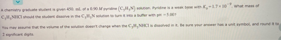 . What mass of A chemistry graduate student is given 450 mL of a 0.90 M pyridine (CHN) solution. Pyridine is a weak base with