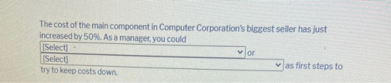 The cost of the main component in Computer Corporations biggest seller has just increased by 50%. As a manager, you could [S
