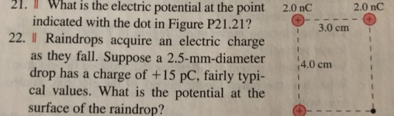 nt 2.0 nC 2.0 nC hatis the electric potential at the poi indicated with the dot in Figure P21.21? 21. l W 3.0 cm 22. II Raindrops acquire an electric charge as they fall. Suppose a 2.5-mm-diameter 4 drop has a charge of +15 pC, fairly typi- cal values. What is the potential at the surface of the raindrop? 14.0 cm