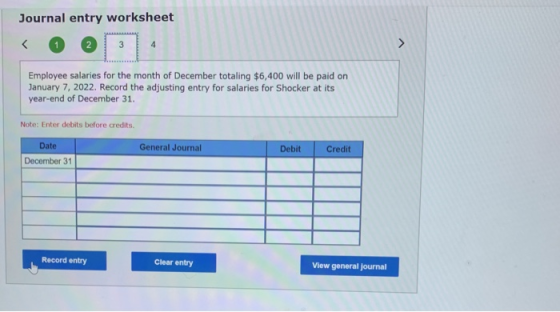 Journal entry worksheet Employee salaries for the month of December totaling $6,400 will be paid on January 7, 2022. Record t