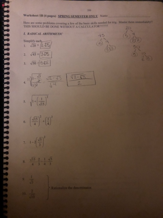 200 Worksheet 1B (4 pages) SPRING SEMESTER ONLY Name Here are some problems covering a few of the basic skills needed for trig. Master them immediately! THIS SHOULD BE DONE WITHOUT A CALCULATOR!! L. RADICAL ARITHMETIC Simplify 45 2435 (z)2 15 15 6. IS 2 1 S Rationalize the denominato