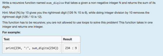 Write a recursive function named sum_digits that takes a given a non-negative integer N and returns the sum of its digits. Hint: Mod (%) by 10 gives you the rightmost digit (126 % 10 is 6), while doing integer division by 10 removes the rightmost digit (126/10 is 12). This function has to be recursive; you are not allowed to use loops to solve this problem! This function takes in one integer and returns one intege. For example: Test Result print (234, : , sum_digits (234)) 234: 9