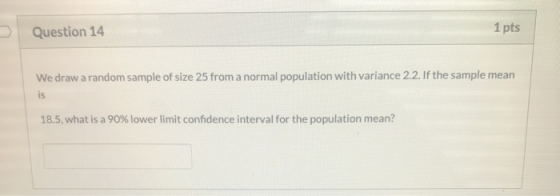 Question 14 1 pts We draw a random sample of size 25 from a normal population with variance 2.2. If the sample mean is 18.5,