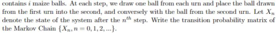 contains i maize balls. At each step, we draw one ba from each urn and place the ball drawn from the first urn into the second, and conversely with the ball from the second urn. Let Xn denote the state of the system after the nth step. Write the transition probability matrix of the Markov Chain X 0,1,2,..