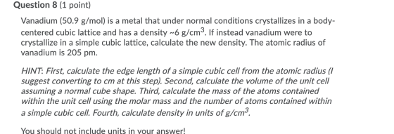 Question 8 (1 point) Vanadium (50.9 g/mol) is a metal that under normal conditions crystallizes in a body- centered cubic lat