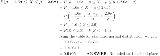 \begin{align*} \boldsymbol{P(\mu - 1.6\sigma \le X \le \mu + 2.6\sigma)} &=P\left(\mu - 1.6\sigma -\mu \le X -\mu \le \mu + 2.6\sigma -\mu \right) \\ &=P\left(- 1.6\sigma \le X -\mu \le 2.6\sigma \right) \\ &=P\left(- \frac{1.6\sigma}{\sigma} \le \frac{X -\mu}{\sigma} \le \frac{2.6\sigma}{\sigma} \right) \\ &=P\left(- 1.6 \le Z \le 2.6 \right) \\ &= P(Z\le 2.6) - P(Z<-1.6) \\ &\text{Using the table for standard normal distribution, we get:} \\ &= 0.995339 - 0.054799 \\ &= 0.940540 \\ &= \bf 0.9405 \ \ \ \ \ \ \ [ANSWER \text{, Rounded to 4 decimal places}] \end{align*}