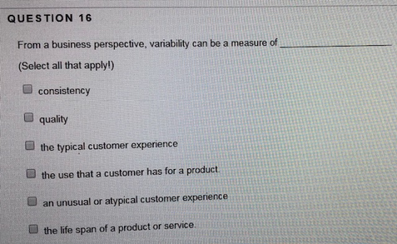 QUESTION 16 From a business perspective, variability can be a measure of (Select all that apply!) consistency quality the typical customer experience the use that a customer has for a product an unusual or atypical customer experience the life span of a product or service