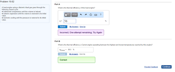 Problem 19.62 Part A A heat engine using a diatomic ideal gas goes through the following closed cycle What is the thermal efficiency of this heat engine? Isothermal compression until the volume is halved. ·Isobaric expansion until the volume is restored to its initial value Isochoric cooling until the pressure is restored to its initial value Submit My Answers Give Up Incorrect; One attempt remaining; Try Again Part B What is the thermal efficiency a Carnot engine operating between the highest and lowest temperatures reached by this engine? lorast_ 50.0 % Submit MY Answers Give Up Correct Continue