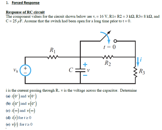 1. Forced Response Response of RC circuit The component values for the circuit shown below are v = 16 V. RI= R2 3 kQ. R3= 8 kQ. and C-25/1 F. Assume that the switch had been open for a long time prior to t-0 i is the current passing through R. v is the voltage across the capacitor. Determine (a) (or and v(or) i0and v 0 b) (o)and v(or) (c) i[oo) and v(oo (d) i(t) for t20 (e) v(t) for t20