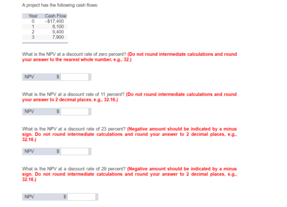 A project has the following cash flows Year Cash Flow 0 $17,400 8,100 9,400 7,900 2 What is the NPV at a discount rate of zero percent? (Do not round intermediate calculations and round your answer to the nearest whole number, e.g., 32.) NPV What is the NPV at a discount rate of 11 percent? (Do not round intermediate calculations and round your answer to 2 decimal places, e.g., 32.16.) NPV What is the NPV at a discount rate of 23 percent? (Negative amount should be indicated by a minus sign. Do not round intermediate calculations and round your answer to 2 decimal places, e.g. 32.16.) NPV What is the NPV at a discount rate of 29 percent? (Negative amount should be indicated by a minus sign. Do not round intermediate calculations and round your answer to 2 decimal places, e.g., 32.16.) NPV