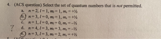 (ACS question) Select the set of quantum numbers that is not permitted. a. n 2, 1- 1 , m = 1, m, = +2 b.) n 3, 1 0, mi 1, m,